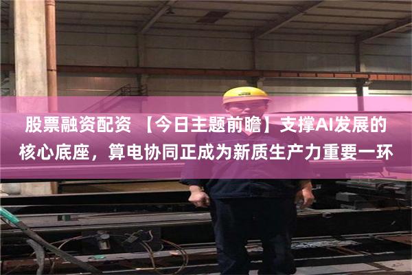 股票融资配资 【今日主题前瞻】支撑AI发展的核心底座，算电协同正成为新质生产力重要一环