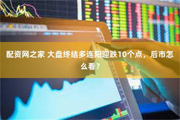 配资网之家 大盘终结多连阳迎跌10个点,后市怎么看?
