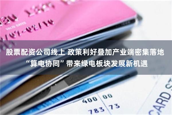 股票配资公司线上 政策利好叠加产业端密集落地 “算电协同”带来绿电板块发展新机遇
