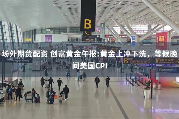场外期货配资 创富黄金午报:黄金上冲下洗，等候晚间美国CPI