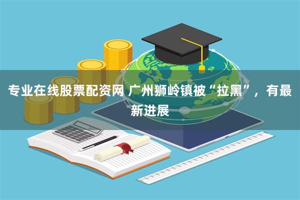 专业在线股票配资网 广州狮岭镇被“拉黑”，有最新进展