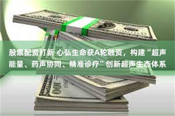 股票配资打新 心弘生命获A轮融资，构建“超声能量、药声协同、精准诊疗”创新超声生态体系