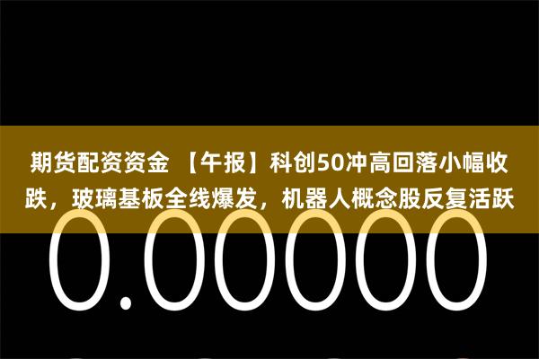 期货配资资金 【午报】科创50冲高回落小幅收跌，玻璃基板全线爆发，机器人概念股反复活跃