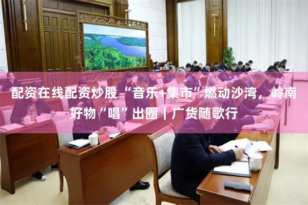 配资在线配资炒股 “音乐+集市”燃动沙湾，岭南好物“唱”出圈｜广货随歌行