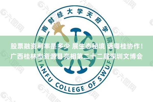 股票融资利率是多少 展生态秘境 话粤桂协作！广西桂林市资源县亮相第二十二届深圳文博会