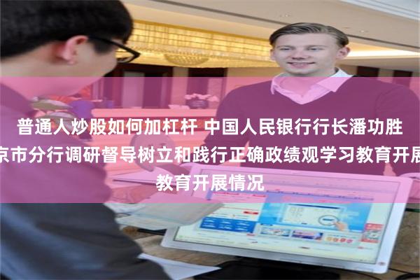普通人炒股如何加杠杆 中国人民银行行长潘功胜到北京市分行调研督导树立和践行正确政绩观学习教育开展情况