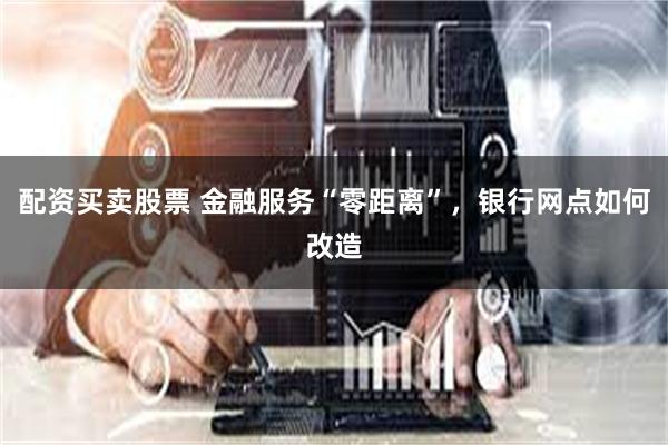 配资买卖股票 金融服务“零距离”，银行网点如何改造
