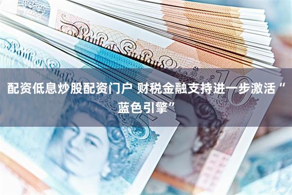配资低息炒股配资门户 财税金融支持进一步激活“蓝色引擎”