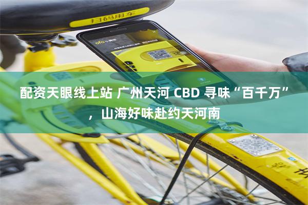 配资天眼线上站 广州天河 CBD 寻味“百千万”，山海好味赴约天河南
