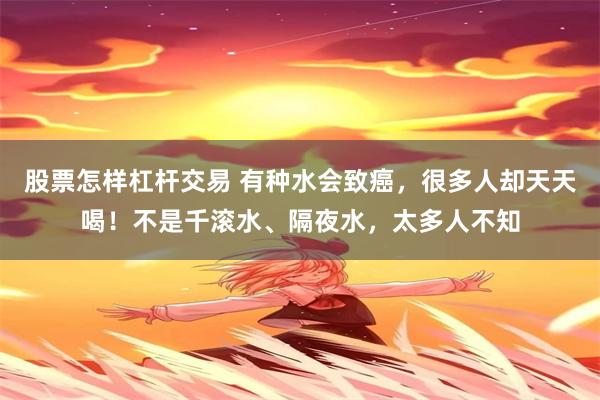 股票怎样杠杆交易 有种水会致癌，很多人却天天喝！不是千滚水、隔夜水，太多人不知