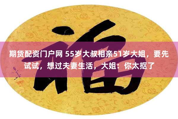 期货配资门户网 55岁大叔相亲51岁大姐，要先试试，想过夫妻生活，大姐：你太抠了