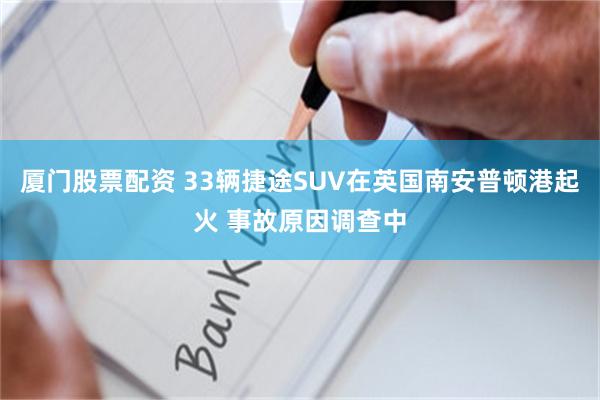 厦门股票配资 33辆捷途SUV在英国南安普顿港起火 事故原因调查中
