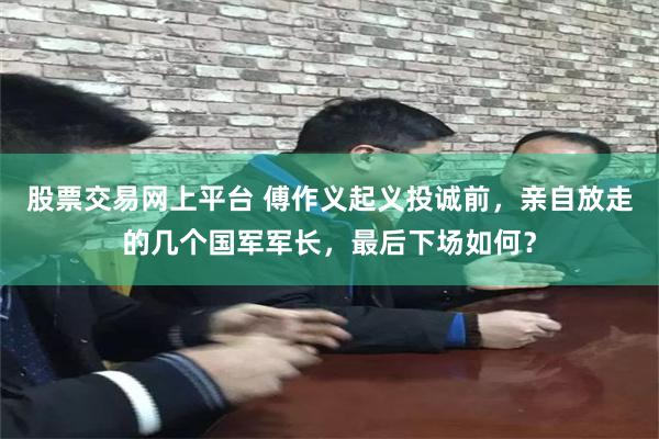 股票交易网上平台 傅作义起义投诚前，亲自放走的几个国军军长，最后下场如何？