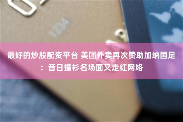 最好的炒股配资平台 美团外卖再次赞助加纳国足：昔日撞衫名场面又走红网络