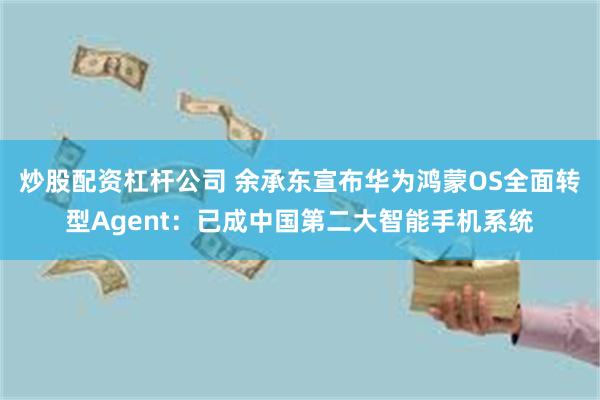 炒股配资杠杆公司 余承东宣布华为鸿蒙OS全面转型Agent：已成中国第二大智能手机系统
