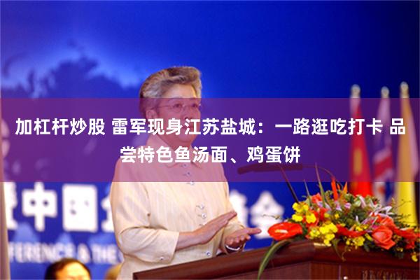 加杠杆炒股 雷军现身江苏盐城：一路逛吃打卡 品尝特色鱼汤面、鸡蛋饼