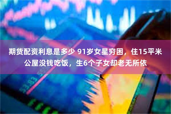期货配资利息是多少 91岁女星穷困，住15平米公屋没钱吃饭，生6个子女却老无所依