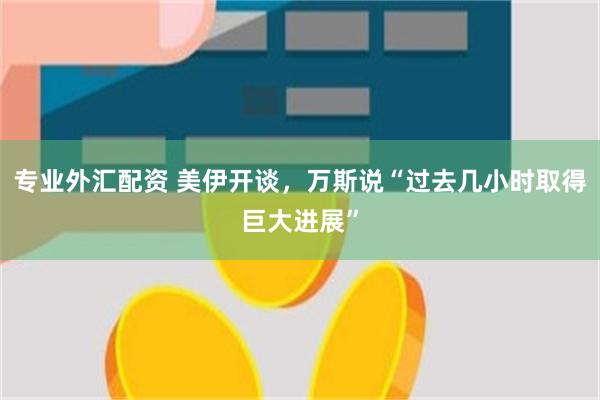 专业外汇配资 美伊开谈，万斯说“过去几小时取得巨大进展”
