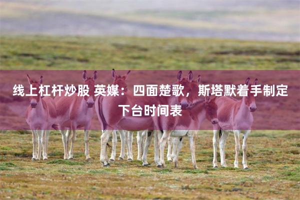 线上杠杆炒股 英媒：四面楚歌，斯塔默着手制定下台时间表