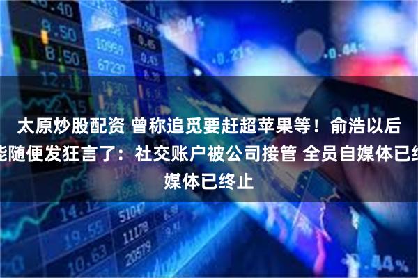 太原炒股配资 曾称追觅要赶超苹果等！俞浩以后不能随便发狂言了：社交账户被公司接管 全员自媒体已终止