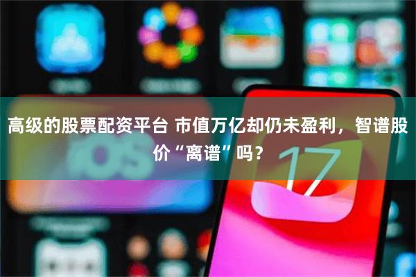 高级的股票配资平台 市值万亿却仍未盈利，智谱股价“离谱”吗？