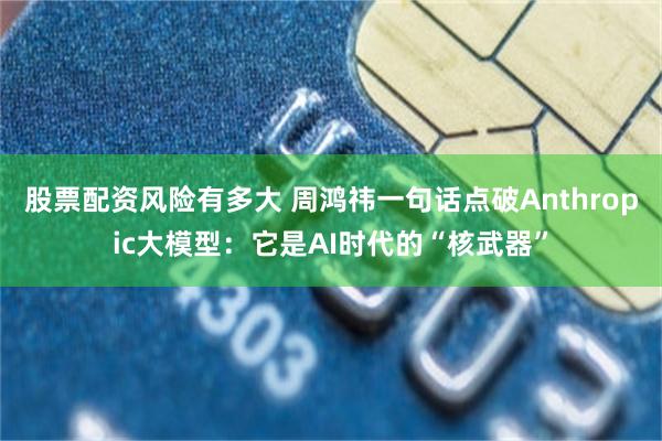 股票配资风险有多大 周鸿祎一句话点破Anthropic大模型：它是AI时代的“核武器”