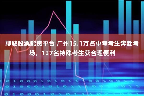 聊城股票配资平台 广州15.1万名中考考生奔赴考场，137名特殊考生获合理便利
