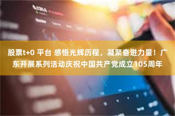 股票t+0 平台 感悟光辉历程，凝聚奋进力量！广东开展系列活动庆祝中国共产党成立105周年
