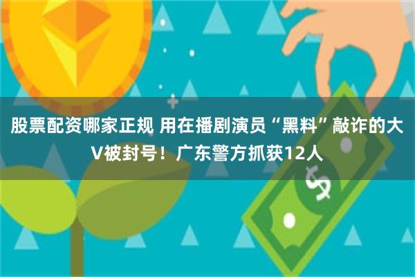 股票配资哪家正规 用在播剧演员“黑料”敲诈的大V被封号！广东警方抓获12人