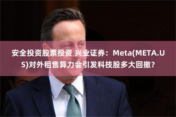 安全投资股票投资 兴业证券:Meta(META.US)对外租售算力会引发科技股多大回撤?