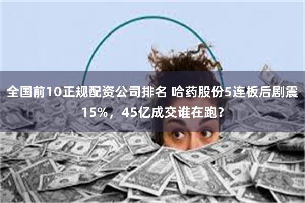 全国前10正规配资公司排名 哈药股份5连板后剧震15%,45亿成交谁在跑?