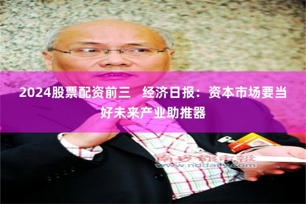 2024股票配资前三   经济日报：资本市场要当好未来产业助推器