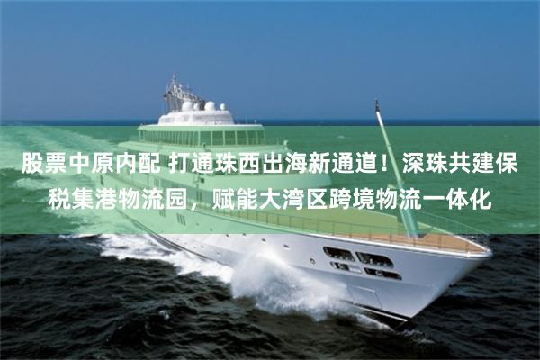 股票中原内配 打通珠西出海新通道！深珠共建保税集港物流园，赋能大湾区跨境物流一体化
