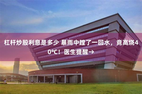 杠杆炒股利息是多少 暴雨中蹚了一回水，竟高烧40℃！医生提醒→