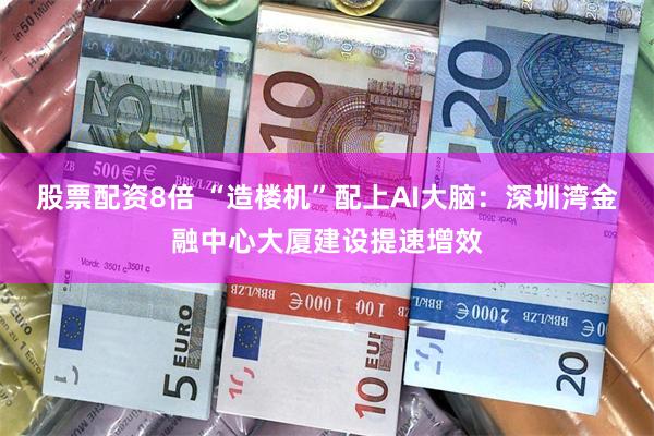 股票配资8倍 “造楼机”配上AI大脑：深圳湾金融中心大厦建设提速增效