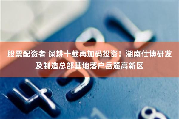 股票配资者 深耕十载再加码投资！湖南仕博研发及制造总部基地落户岳麓高新区