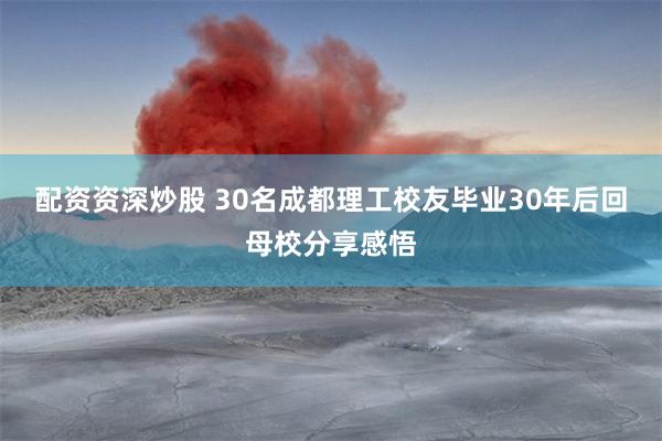 配资资深炒股 30名成都理工校友毕业30年后回母校分享感悟