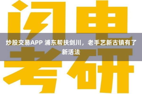 炒股交易APP 浦东帮扶剑川，老手艺新古镇有了新活法