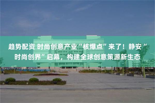 趋势配资 时尚创意产业“核爆点”来了！静安“时尚创界”启幕，构建全球创意策源新生态