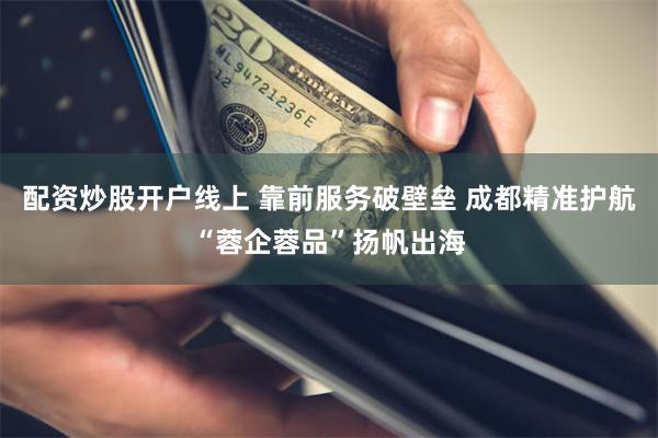 配资炒股开户线上 靠前服务破壁垒 成都精准护航“蓉企蓉品”扬帆出海