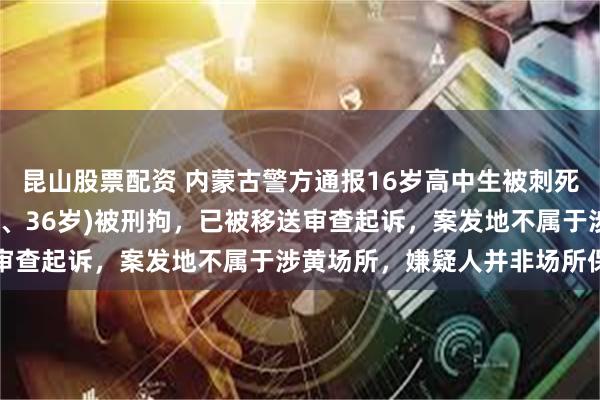 昆山股票配资 内蒙古警方通报16岁高中生被刺死案：犯罪嫌疑人张某(男、36岁)被刑拘，已被移送审查起诉，案发地不属于涉黄场所，嫌疑人并非场所保安