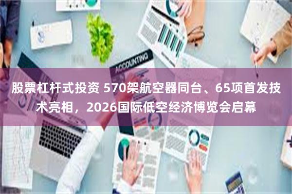 股票杠杆式投资 570架航空器同台、65项首发技术亮相，2026国际低空经济博览会启幕