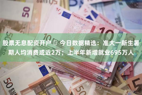 股票无息配资开户 ​今日数据精选：准大一新生暑期人均消费或近2万；上半年新增就业695万人