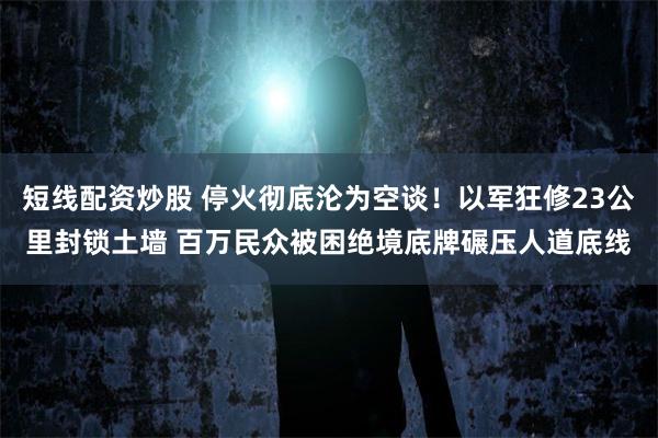 短线配资炒股 停火彻底沦为空谈！以军狂修23公里封锁土墙 百万民众被困绝境底牌碾压人道底线