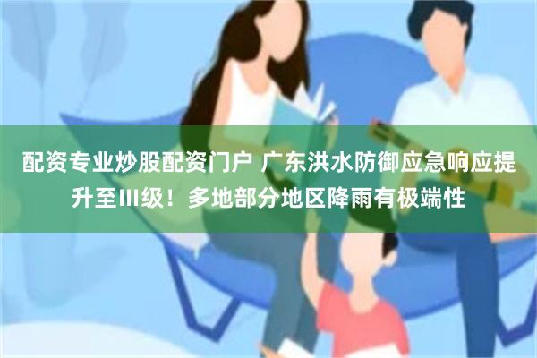 配资专业炒股配资门户 广东洪水防御应急响应提升至Ⅲ级！多地部分地区降雨有极端性