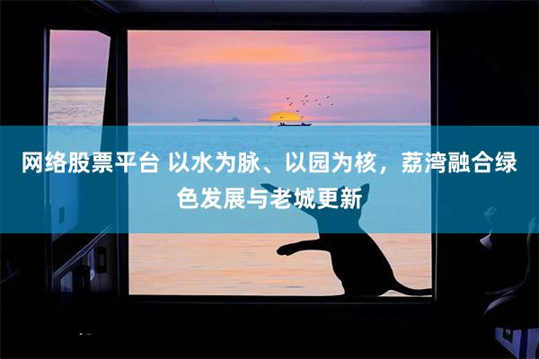 网络股票平台 以水为脉、以园为核,荔湾融合绿色发展与老城更新