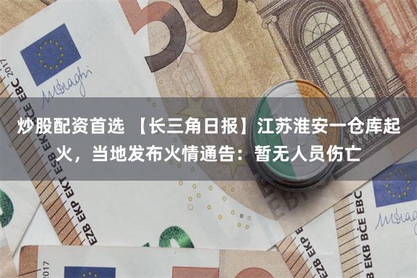 炒股配资首选 【长三角日报】江苏淮安一仓库起火，当地发布火情通告：暂无人员伤亡
