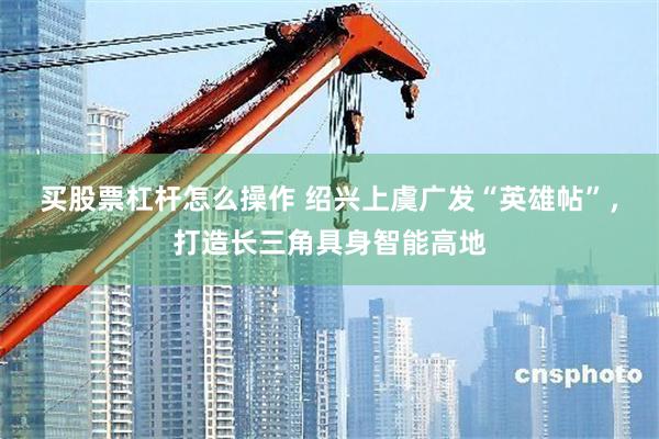 买股票杠杆怎么操作 绍兴上虞广发“英雄帖”，打造长三角具身智能高地