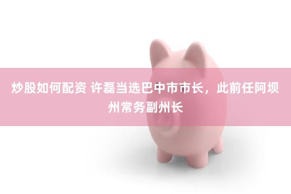 炒股如何配资 许磊当选巴中市市长，此前任阿坝州常务副州长