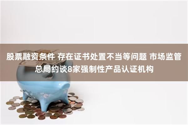 股票融资条件 存在证书处置不当等问题 市场监管总局约谈8家强制性产品认证机构